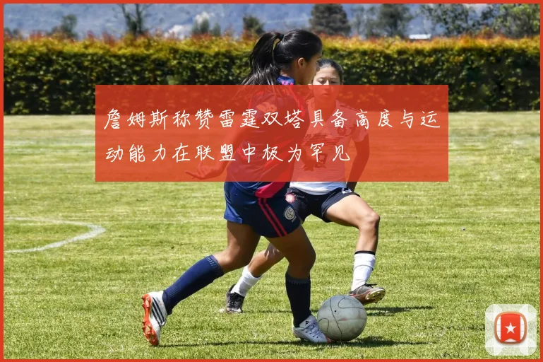 詹姆斯称赞雷霆双塔具备高度与运动能力在联盟中极为罕见