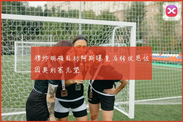 穆帅明确目标阿斯曝皇马转攻恩佐因奥利塞无望
