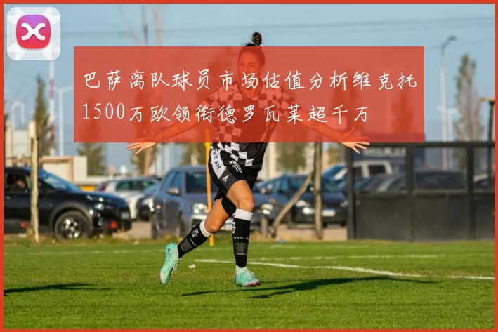 巴萨离队球员市场估值分析维克托1500万欧领衔德罗瓦莱超千万