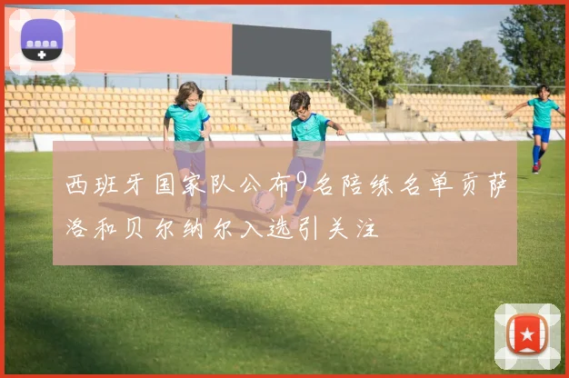 西班牙国家队公布9名陪练名单贡萨洛和贝尔纳尔入选引关注