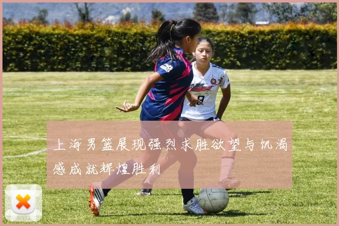 上海男篮展现强烈求胜欲望与饥渴感成就辉煌胜利