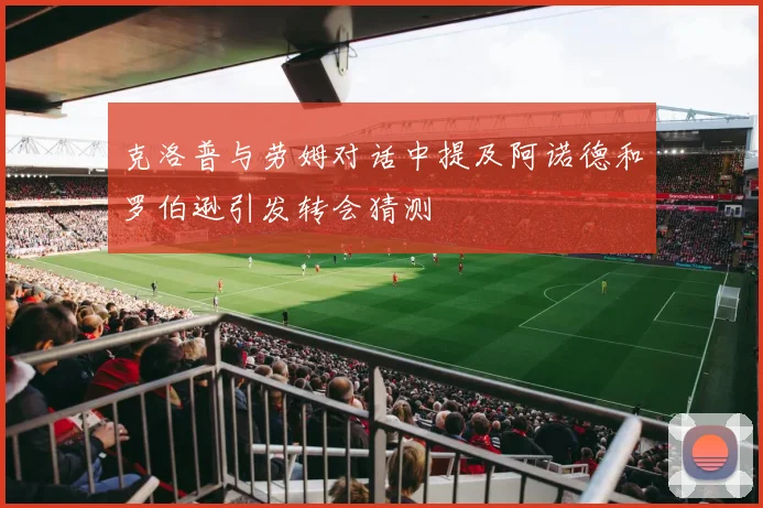 克洛普与劳姆对话中提及阿诺德和罗伯逊引发转会猜测