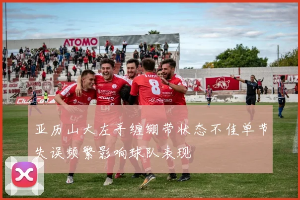 亚历山大左手缠绷带状态不佳单节失误频繁影响球队表现
