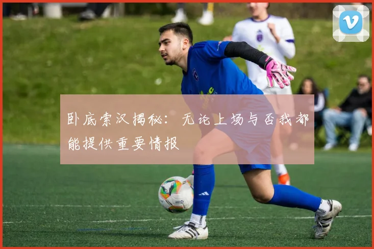 卧底索汉揭秘：无论上场与否我都能提供重要情报