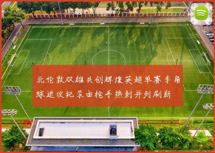 北伦敦双雄共创辉煌英超单赛季角球进攻纪录由枪手热刺并列刷新