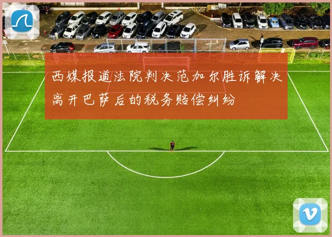 西媒报道法院判决范加尔胜诉解决离开巴萨后的税务赔偿纠纷