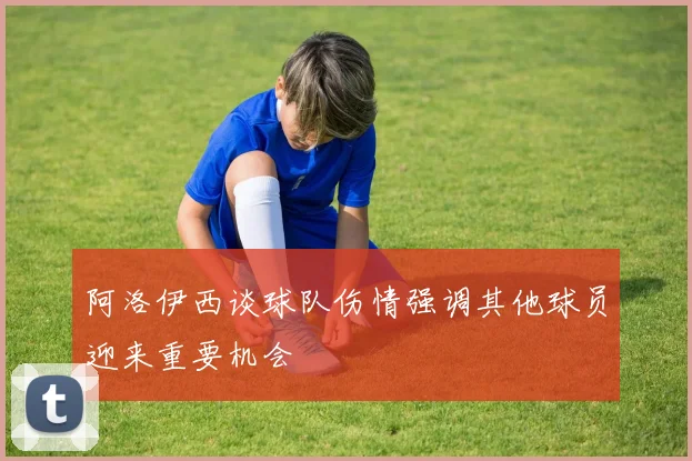 阿洛伊西谈球队伤情强调其他球员迎来重要机会