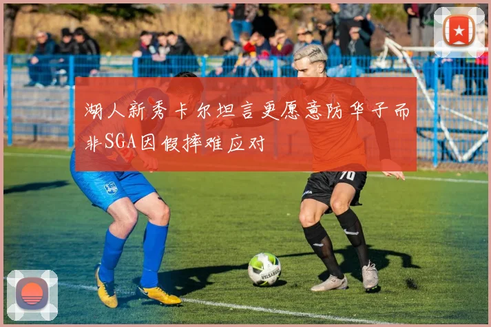 湖人新秀卡尔坦言更愿意防华子而非SGA因假摔难应对