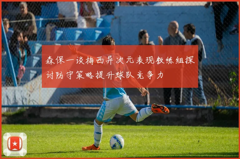 森保一谈梅西异次元表现教练组探讨防守策略提升球队竞争力