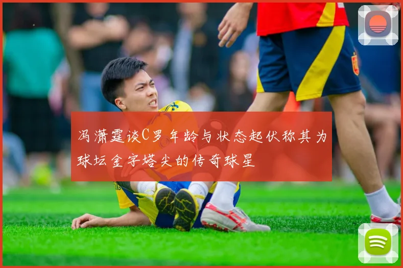 冯潇霆谈C罗年龄与状态起伏称其为球坛金字塔尖的传奇球星