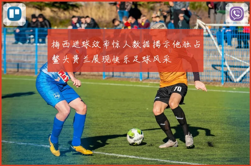 梅西进球效率惊人数据揭示他独占鳌头费兰展现快乐足球风采