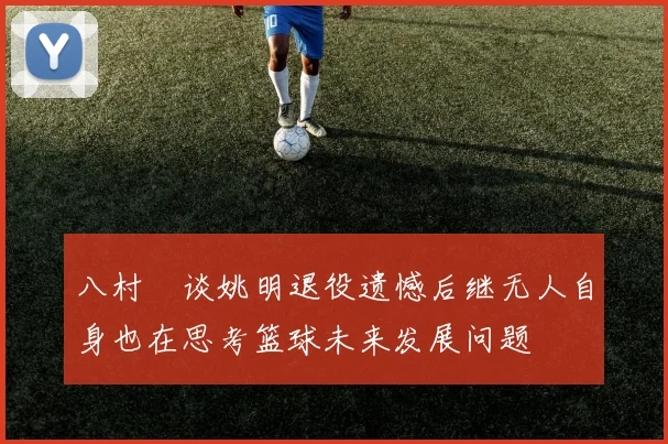 八村塁谈姚明退役遗憾后继无人自身也在思考篮球未来发展问题