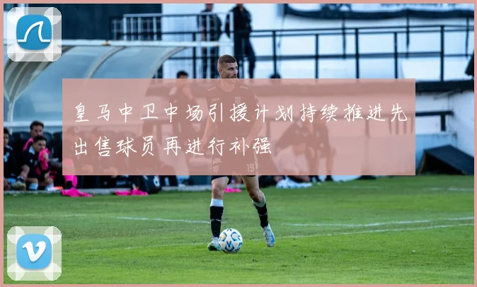 皇马中卫中场引援计划持续推进先出售球员再进行补强