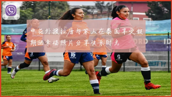 申花外援拉唐与家人在泰国享受假期晒幸福照片分享快乐时光
