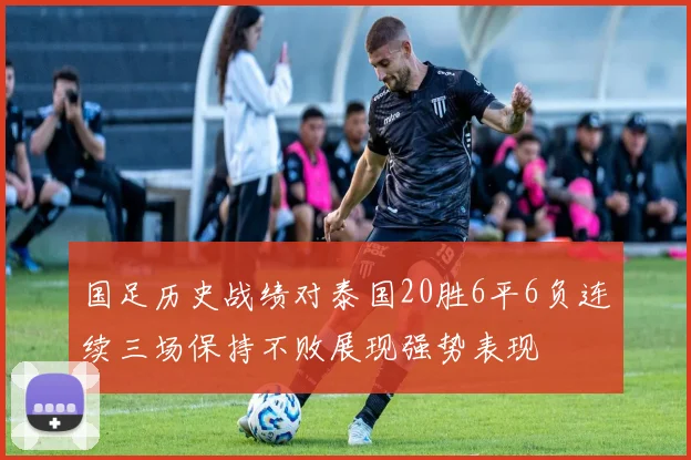 国足历史战绩对泰国20胜6平6负连续三场保持不败展现强势表现