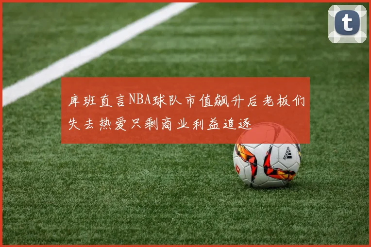 库班直言NBA球队市值飙升后老板们失去热爱只剩商业利益追逐