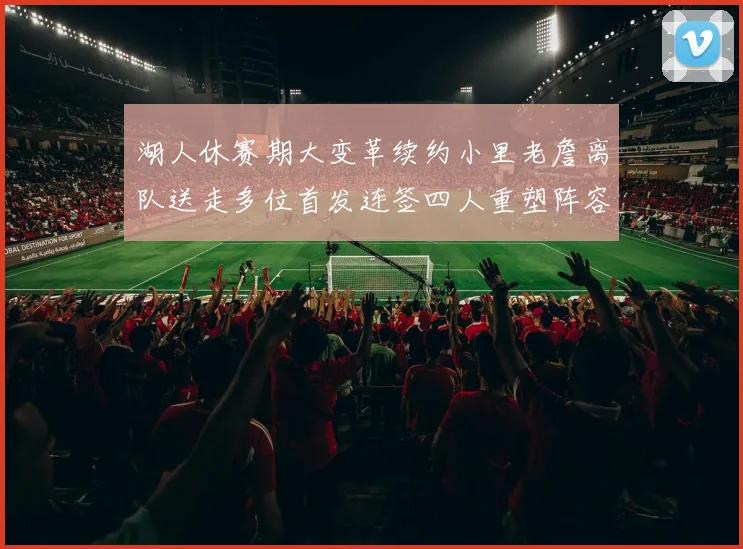 湖人休赛期大变革续约小里老詹离队送走多位首发连签四人重塑阵容